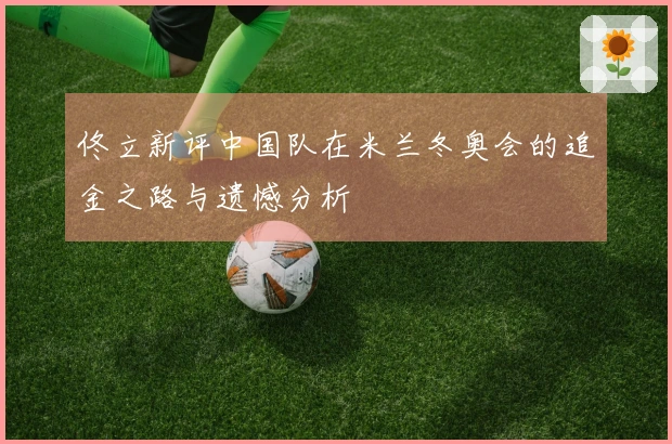 佟立新评中国队在米兰冬奥会的追金之路与遗憾分析