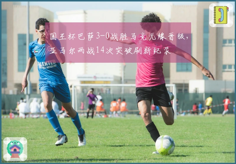 国王杯巴萨3-0战胜马竞无缘晋级，亚马尔两战14次突破刷新纪录