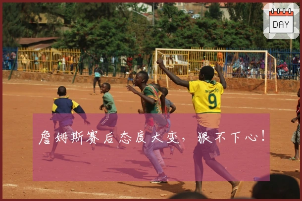 詹姆斯赛后态度大变,狠不下心!