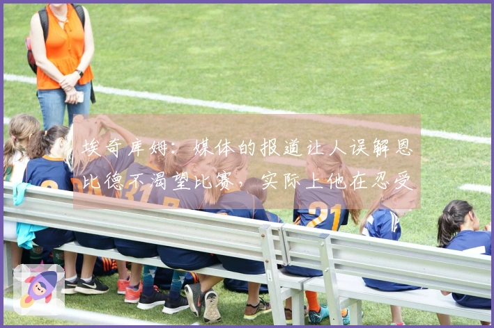 埃奇库姆：媒体的报道让人误解恩比德不渴望比赛，实际上他在忍受伤痛拼搏