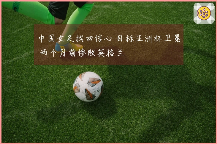 中国女足找回信心 目标亚洲杯卫冕 两个月前惨败英格兰