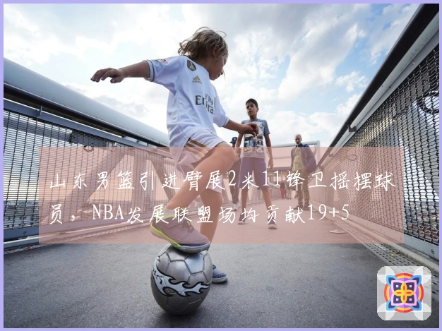 山东男篮引进臂展2米11锋卫摇摆球员，NBA发展联盟场均贡献19+5