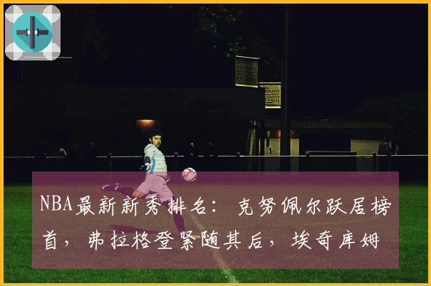 NBA最新新秀排名：克努佩尔跃居榜首，弗拉格登紧随其后，埃奇库姆位列第三
