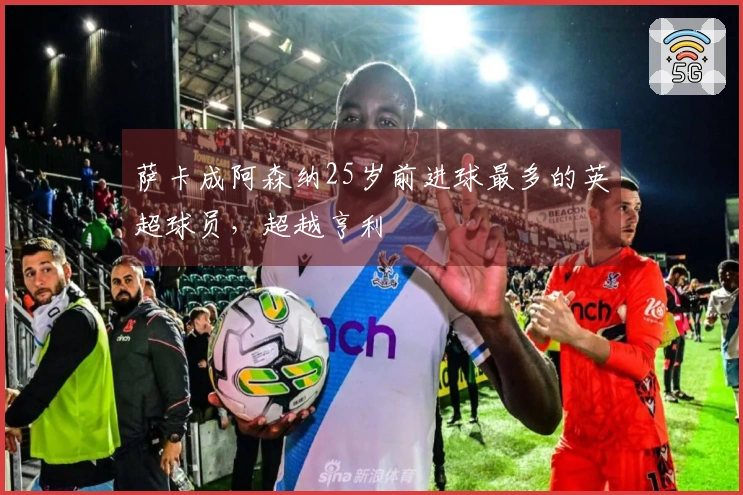 萨卡成阿森纳25岁前进球最多的英超球员，超越亨利