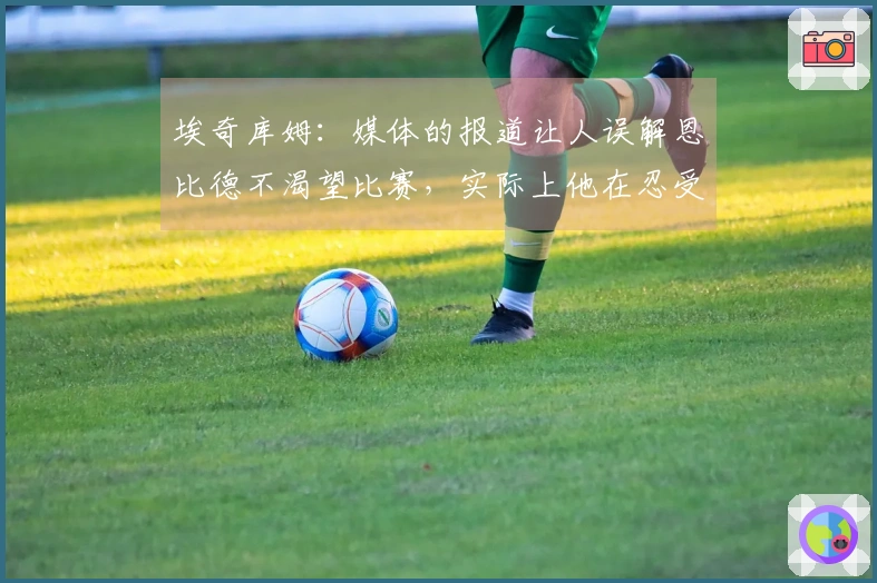 埃奇库姆：媒体的报道让人误解恩比德不渴望比赛，实际上他在忍受伤痛拼搏