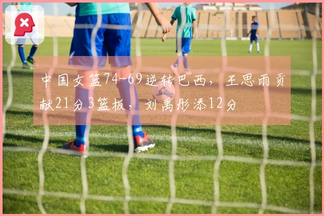 中国女篮74-69逆转巴西,王思雨贡献21分3篮板,刘禹彤添12分