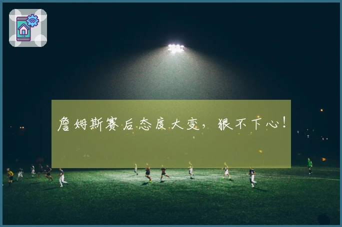 詹姆斯赛后态度大变，狠不下心！