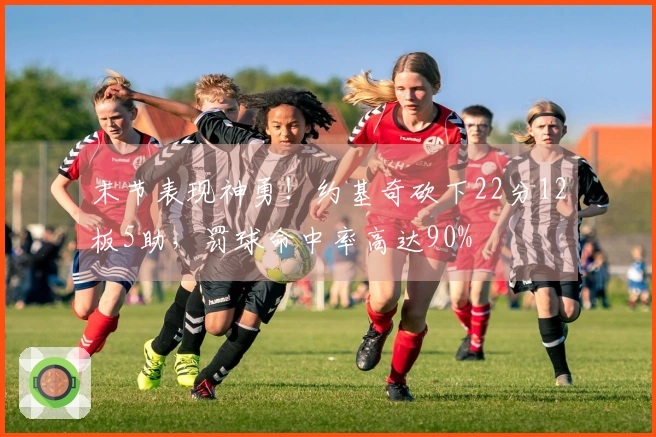 末节表现神勇！约基奇砍下22分12板5助，罚球命中率高达90%