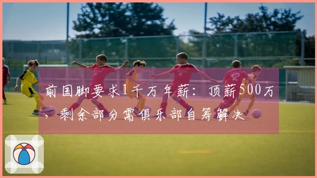 前国脚要求1千万年薪:顶薪500万,剩余部分需俱乐部自筹解决