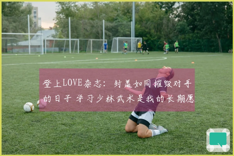 登上LOVE杂志：封盖如同摧毁对手的日子 学习少林武术是我的长期愿望