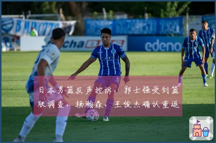 日本男篮发声控诉，郭士强受到篮联调查，杨瀚森、王俊杰确认重返球队