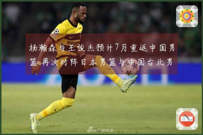 杨瀚森与王俊杰预计7月重返中国男篮 再次对阵日本男篮与中国台北男篮