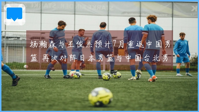 杨瀚森与王俊杰预计7月重返中国男篮 再次对阵日本男篮与中国台北男篮