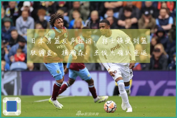 日本男篮发声控诉，郭士强受到篮联调查，杨瀚森、王俊杰确认重返球队