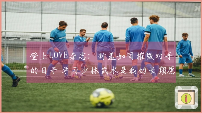 登上LOVE杂志：封盖如同摧毁对手的日子 学习少林武术是我的长期愿望